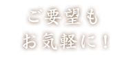 ご要望も お気軽に！ 